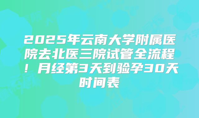 2025年云南大学附属医院去北医三院试管全流程！月经第3天到验孕30天时间表