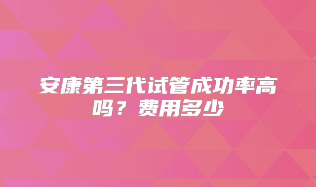 安康第三代试管成功率高吗?费用多少