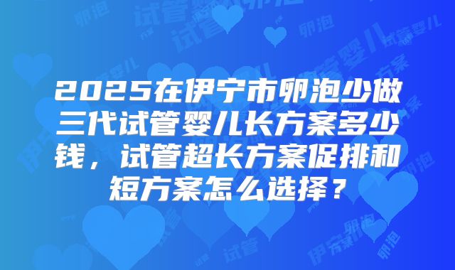 2025在伊宁市卵泡少做三代试管婴儿长方案多少钱,试管超长方案促排和短方案怎么选择?