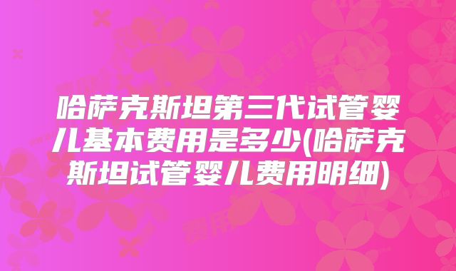 哈萨克斯坦第三代试管婴儿基本费用是多少(哈萨克斯坦试管婴儿费用明细)
