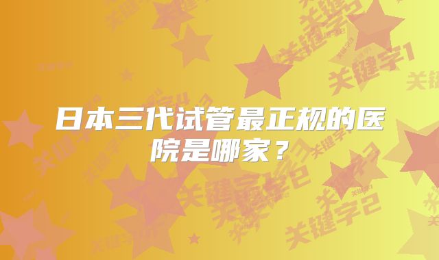 日本三代试管最正规的医院是哪家？