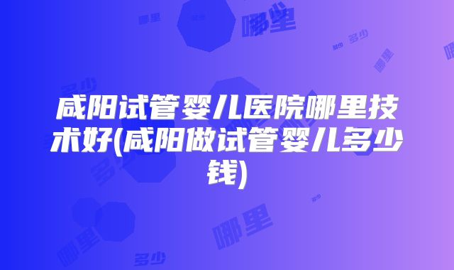 咸阳试管婴儿医院哪里技术好(咸阳做试管婴儿多少钱)