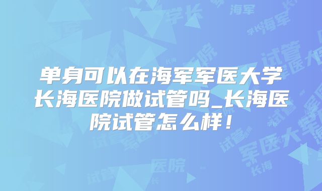单身可以在海军军医大学长海医院做试管吗_长海医院试管怎么样！