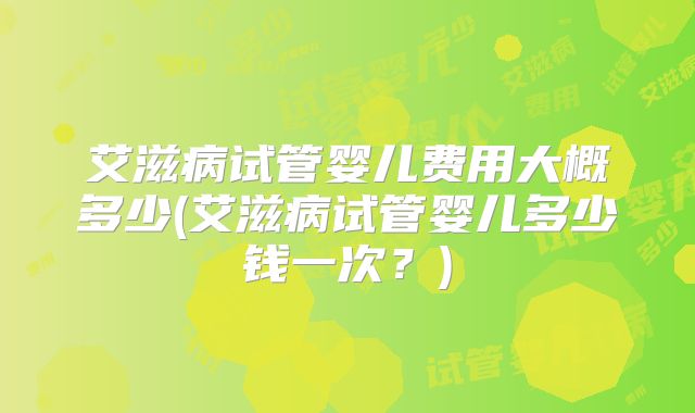 艾滋病试管婴儿费用大概多少(艾滋病试管婴儿多少钱一次？)