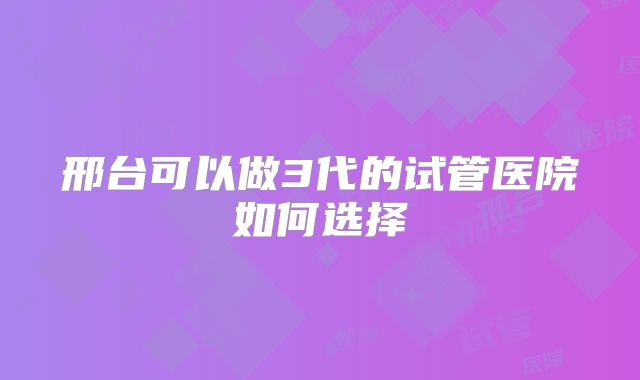 邢台可以做3代的试管医院如何选择