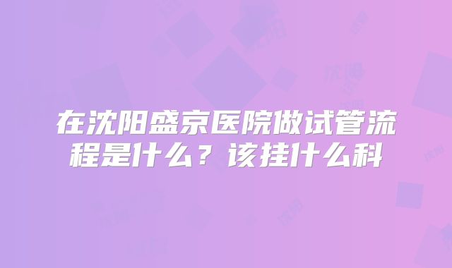 在沈阳盛京医院做试管流程是什么？该挂什么科