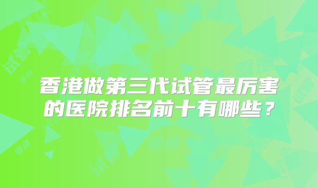 香港做第三代试管最厉害的医院排名前十有哪些？