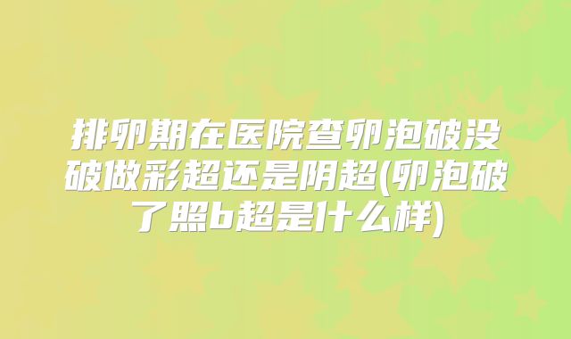 排卵期在医院查卵泡破没破做彩超还是阴超(卵泡破了照b超是什么样)
