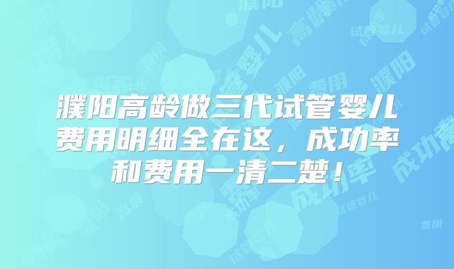 濮阳高龄做三代试管婴儿费用明细全在这，成功率和费用一清二楚！