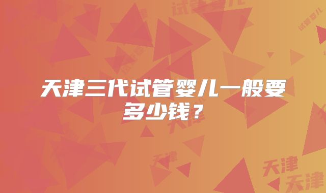 天津三代试管婴儿一般要多少钱?