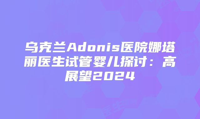 乌克兰Adonis医院娜塔丽医生试管婴儿探讨：高展望2024