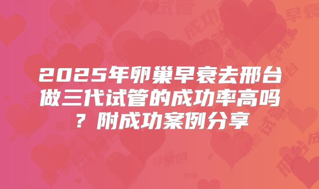 2025年卵巢早衰去邢台做三代试管的成功率高吗？附成功案例分享