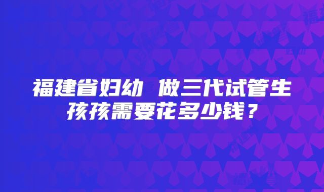 福建省妇幼 做三代试管生孩孩需要花多少钱?