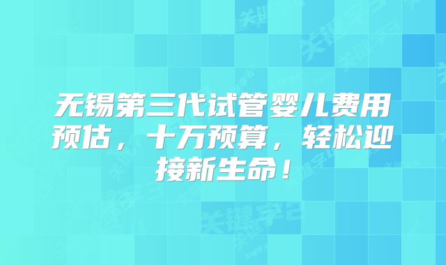 无锡第三代试管婴儿费用预估，十万预算，轻松迎接新生命！