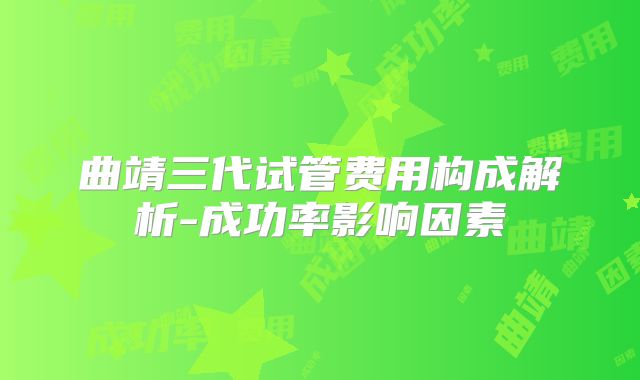曲靖三代试管费用构成解析-成功率影响因素