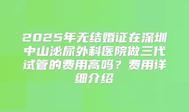2025年无结婚证在深圳中山泌尿外科医院做三代试管的费用高吗?费用详细介绍