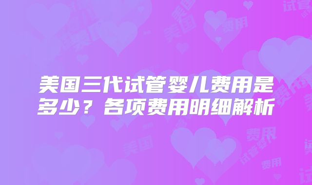 美国三代试管婴儿费用是多少？各项费用明细解析