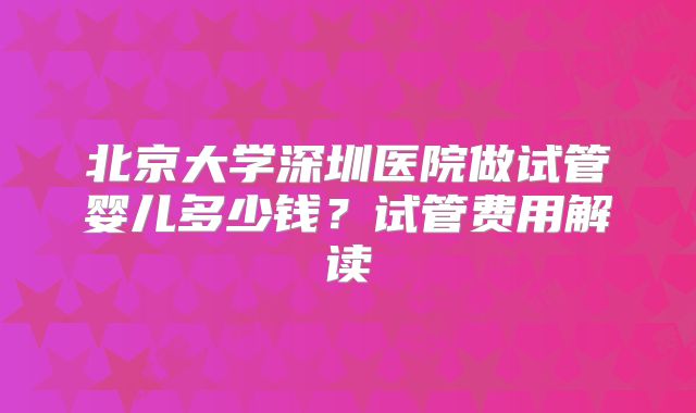 北京大学深圳医院做试管婴儿多少钱?试管费用解读