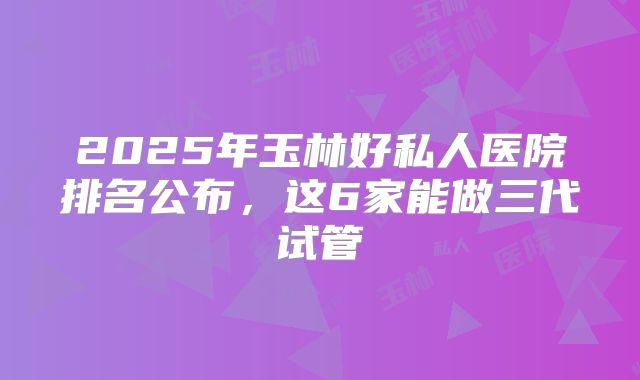 2025年玉林好私人医院排名公布，这6家能做三代试管