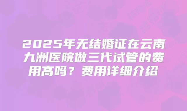 2025年无结婚证在云南九洲医院做三代试管的费用高吗？费用详细介绍
