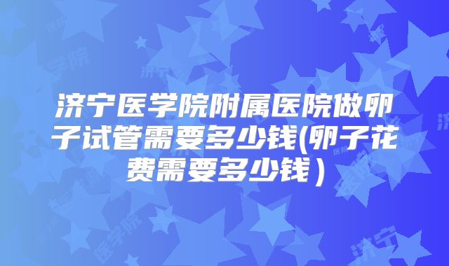 济宁医学院附属医院做卵子试管需要多少钱(卵子花费需要多少钱)