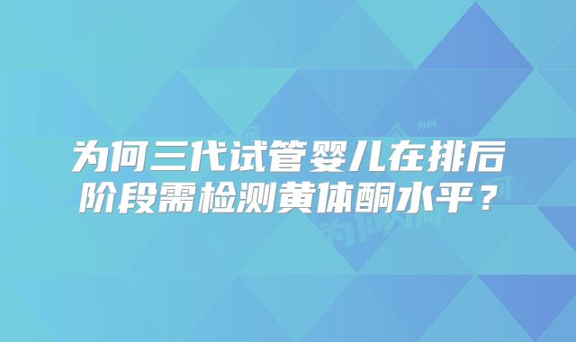 为何三代试管婴儿在排后阶段需检测黄体酮水平？