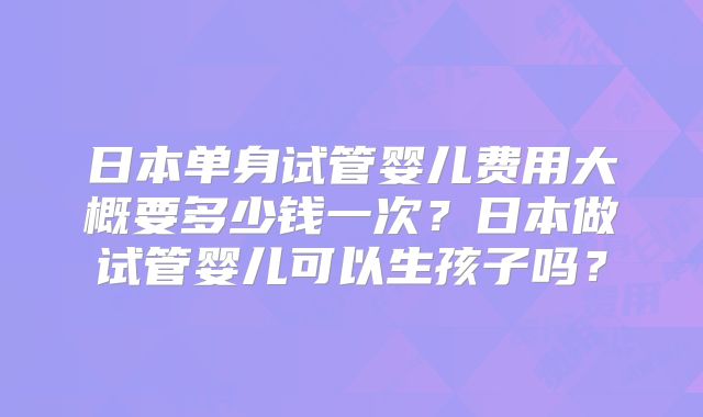 日本单身试管婴儿费用大概要多少钱一次？日本做试管婴儿可以生孩子吗？