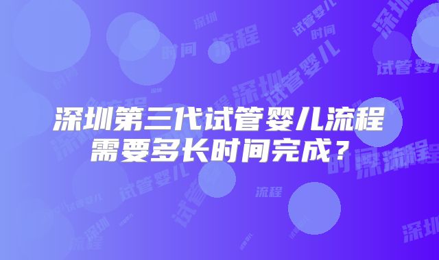 深圳第三代试管婴儿流程需要多长时间完成？