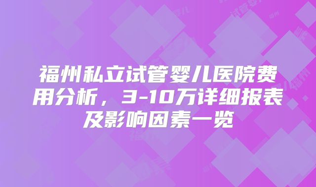 福州私立试管婴儿医院费用分析，3-10万详细报表及影响因素一览