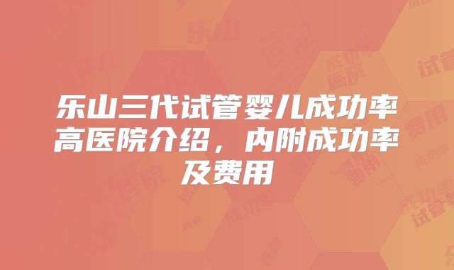 乐山三代试管婴儿成功率高医院介绍，内附成功率及费用