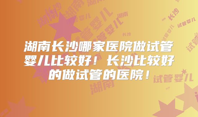 湖南长沙哪家医院做试管婴儿比较好!长沙比较好的做试管的医院!