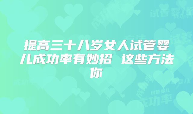 提高三十八岁女人试管婴儿成功率有妙招 这些方法你