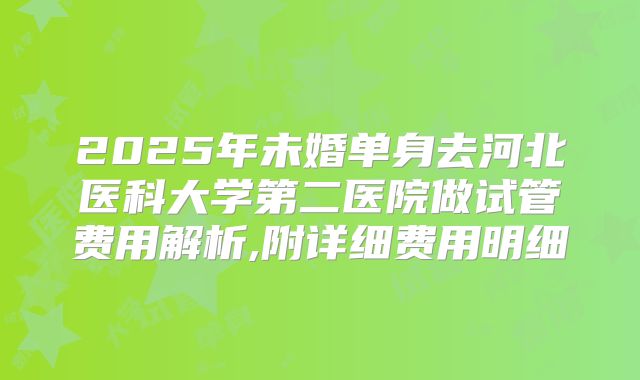 2025年未婚单身去河北医科大学第二医院做试管费用解析,附详细费用明细