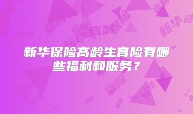 新华保险高龄生育险有哪些福利和服务?