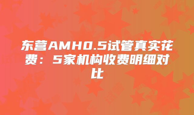 东营AMH0.5试管真实花费：5家机构收费明细对比