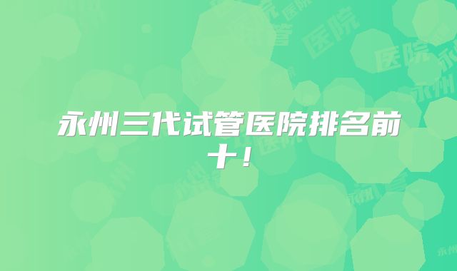 永州三代试管医院排名前十!