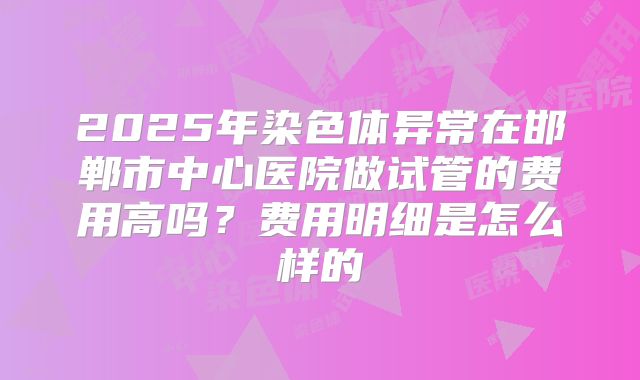 2025年染色体异常在邯郸市中心医院做试管的费用高吗?费用明细是怎么样的