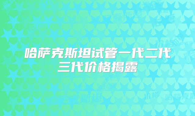 哈萨克斯坦试管一代二代三代价格揭露
