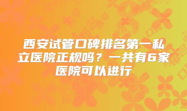 西安试管口碑排名第一私立医院正规吗？一共有6家医院可以进行