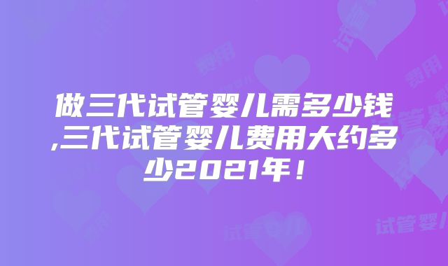 做三代试管婴儿需多少钱,三代试管婴儿费用大约多少2021年！