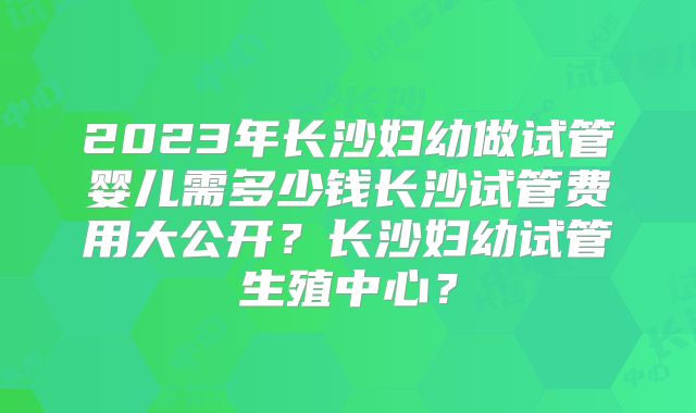 2023年长沙妇幼做试管婴儿需多少钱长沙试管费用大公开？长沙妇幼试管生殖中心？