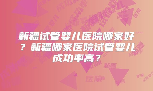 新疆试管婴儿医院哪家好?新疆哪家医院试管婴儿成功率高?