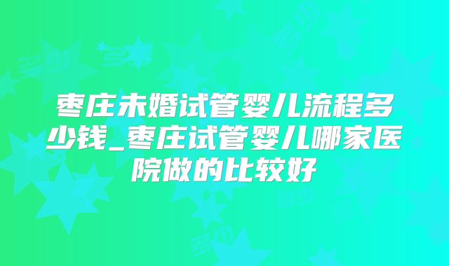 枣庄未婚试管婴儿流程多少钱_枣庄试管婴儿哪家医院做的比较好