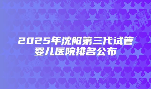 2025年沈阳第三代试管婴儿医院排名公布