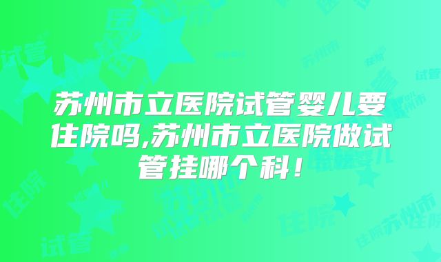 苏州市立医院试管婴儿要住院吗,苏州市立医院做试管挂哪个科！