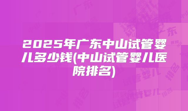 2025年广东中山试管婴儿多少钱(中山试管婴儿医院排名)