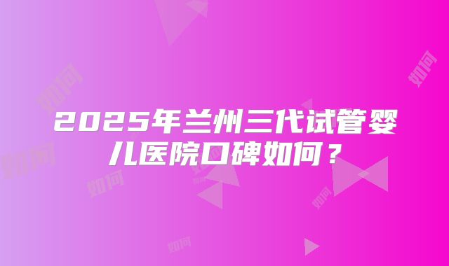2025年兰州三代试管婴儿医院口碑如何？