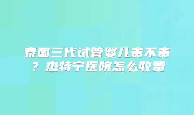 泰国三代试管婴儿贵不贵?杰特宁医院怎么收费
