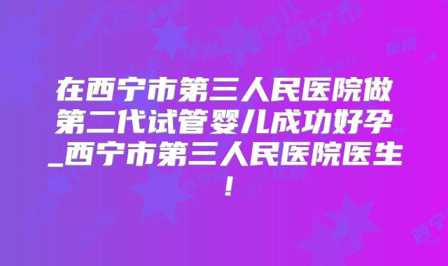 在西宁市第三人民医院做第二代试管婴儿成功好孕_西宁市第三人民医院医生!
