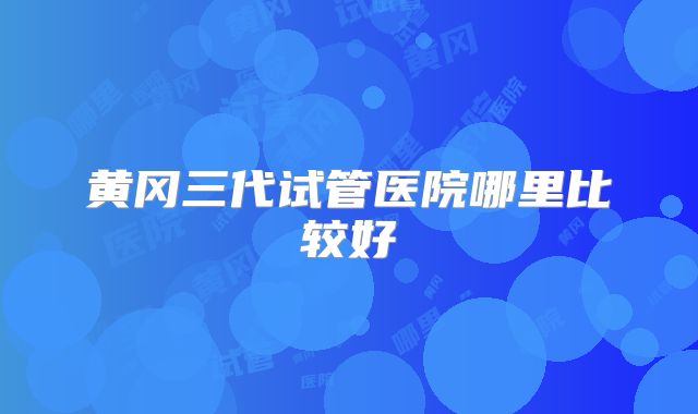 黄冈三代试管医院哪里比较好